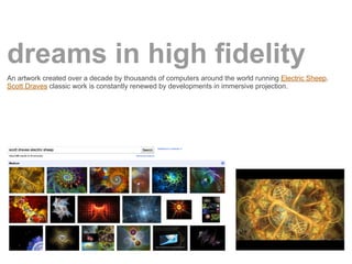 dreams in high fidelity
An artwork created over a decade by thousands of computers around the world running Electric Sheep.
Scott Draves classic work is constantly renewed by developments in immersive projection.
 