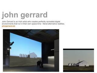 john gerrard
John Gerrard is an Irish artist who creates perfectly recreated digital
environments that run in their own space-time - literal alternative realities.
johngerrard.net
 