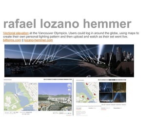 rafael lozano hemmer
Vectorial elevation at the Vancouver Olympics. Users could log in around the globe, using maps to
create their own personal lighting pattern and then upload and watch as their set went live.
bitforms.com || lozano-hemmer.com
 