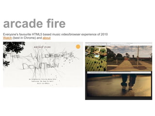 arcade fire
Everyone's favourite HTML5 based music video/browser experience of 2010
Watch (best in Chrome) and about
 