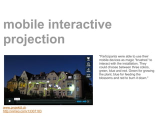 mobile interactive
projection
                            "Participants were able to use their
                            mobile devices as magic "brushes" to
                            interact with the installation. They
                            could choose between three colors,
                            green, blue and red. Green for growing
                            the plant, blue for feeding the
                            blossoms and red to burn it down."




www.projektil.ch
http://vimeo.com/13307183
 