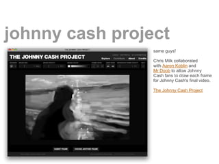 johnny cash project
                 same guys!

                 Chris Milk collaborated
                 with Aaron Koblin and
                 Mr Doob to allow Johnny
                 Cash fans to draw each frame
                 for Johnny Cash's final video.

                 The Johnny Cash Project
 