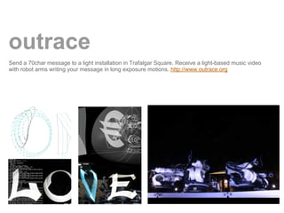outrace
Send a 70char message to a light installation in Trafalgar Square. Receive a light-based music video
with robot arms writing your message in long exposure motions. http://www.outrace.org
 