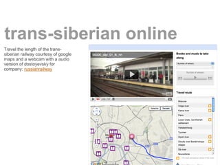 trans-siberian online
Travel the length of the trans-
siberian railway courtesy of google
maps and a webcam with a audio
version of dostoyevsky for
company: russianrailway
 