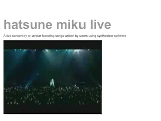 hatsune miku live
A live concert by an avatar featuring songs written by users using synthesizer software
 