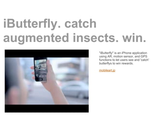 iButterfly. catch
augmented insects. win.
               "iButterfly" is an iPhone application
               using AR, motion sensor, and GPS
               functions to let users see and 'catch'
               butterflys to win rewards.

               mobileart.jp
 