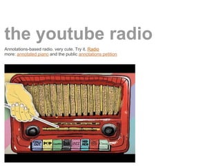 the youtube radio
Annotations-based radio. very cute. Try it. Radio
more: annotated piano and the public annotations petition
 