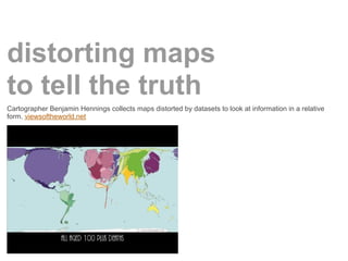 distorting maps
to tell the truth
Cartographer Benjamin Hennings collects maps distorted by datasets to look at information in a relative
form. viewsoftheworld.net
 
