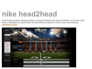 nike head2head
A stat-to-stat visualiser allowing athletes to compare statistics with local competition, or the best in the
world, understand your weaknesses and get advanced tutorials to improve your personal best.
head2head (R/GA)
 