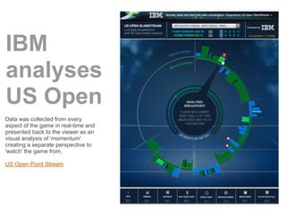 IBM
analyses
US Open
Data was collected from every
aspect of the game in real-time and
presented back to the viewer as an
visual analysis of 'momentum'
creating a separate perspective to
'watch' the game from.

US Open Point Stream
 