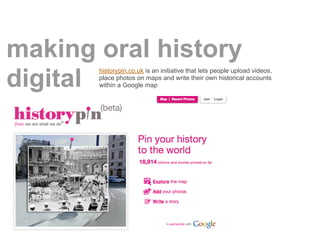 making oral history
       historypin.co.uk is an initiative that lets people upload videos,

digitalplace photos on maps ...