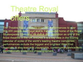 Theatre Royal offers… The Theatre Royal presents over 380 performances to over 300,000 people each year and is the regional home of the Royal Shakespeare Company. Its status and reputation as one of the finest theatres in the UK ensures it is a key date in the touring calendar of some of the world’s leading theatre companies; performances include the biggest and brightest West End musicals. It also lead with playwrights, contemporary dance from internationally acclaimed choreographers. 