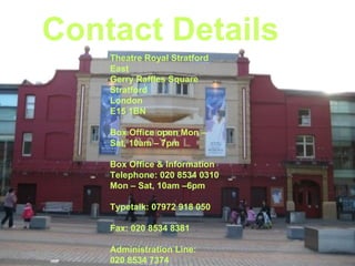Contact Details Theatre Royal Stratford East Gerry Raffles Square Stratford London E15 1BN Box Office open Mon – Sat, 10am – 7pm Box Office & Information Telephone: 020 8534 0310 Mon – Sat, 10am –6pm Typetalk: 07972 918 050 Fax: 020 8534 8381 Administration Line:  020 8534 7374   