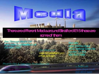 Media There are different Media around Stratford E15 these are some of them. Flick Media Ltd   www.flick media ltd.com  07956 935 921   J. Boye Ltd   www.jboye.co.uk  020 8533 5443  Phoenix Film & Television Productions Ltd    www.phoenix media .co.uk   020 8536 3690    Rich Mix  www.richmix.org.uk 35-47 Bethnal Green Rd London, E1 6LA 020 7613 7498   See Through Media Ltd   www.seethrough media .co.uk   020 8981 2555  