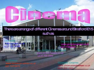 Cinema There are arrange of different Cinemas around Stratford E15 such as. The Stratford Picture House www.picturehouses.co.uk  0870 755 0064  Cineworld   maps.google.co.uk  0871 220 8000 Rio Cinema www.riocinema.ndirect.co.uk 020 72419410  Showcase Cinemas   www.showcase cinemas .co.uk  0871 220 1000  Genesis Entertainment Ltd   www.genesiscinema.co.uk  020 77802000  