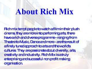About Rich Mix Rich mix tempt people to watch a film in their plush cinema, they are more into performing arts, there have a rich and diverse programme - ranging from Theatre to Music, Dance and more - are the result of a finely tuned approach to arts and the world's cultures. They are passionate about diversity, arts, creativity and inclusivity. Rich Mix is a truly enterprising and successful non profit making organisation. 