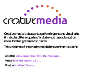 Creative media is about arts, performing arts and visual arts, it includes different parts of industry such as radio station news, theatre, galleries and media This are some of the creative media in tower hamlets scene Galleries-  Whitechapel, Bow Arts, The Approach… Media-  Rich Mix studios, CLC… Theatre-  Strafford Theatre…   