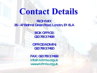 Contact Details  RICH MIX  35 - 47 Bethnal Green Road, London, E1 6LA  BOX OFFICE: 020 7613 7498  OFFICE/ADMIN: 020 7613 7490  FAX: 020 7613 7499  [email_address]   www.richmix.org.uk   
