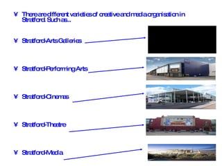 There are different varieties of creative and media organisation in Stratford. Such as... Stratford-Arts Galleries Stratford-Performing Arts Stratford-Cinemas Stratford-Theatre Stratford-Media   