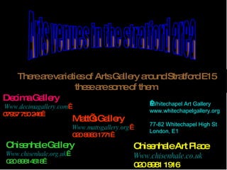   Arts venues in the stratford area  There are varieties of Arts Gallery around Stratford E15 these are some of them. Decima Gallery   Www.decimagallery.com   07957 750 246  Matt’s Gallery   Www.mattsgallery.org   020 8983 1771    Whitechapel Art Gallery www.whitechapelgallery.org 77-82 Whitechapel High St London, E1 Chisenhale Art Place Www.chisenhale.co.uk 020 8981 1916 Chisenhale Gallery Www.chisenhale.org.uk   020 89814518  