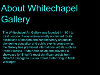 About Whitechapel Gallery   The Whitechapel Art Gallery was founded in 1901 to East London. It was internationally acclaimed for its exhibitions of modern and contemporary art and its pioneering education and public events programmes, the Gallery has premiered international artists such as Pablo Picasso, Frida Kahlo so on and provided a showcase for Britain’s most significant artists from Gilbert & George to Lucian Freud, Peter Doig to Mark Wallinger. 