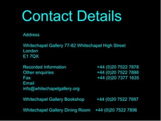 Address Whitechapel Gallery 77-82 Whitechapel High Street London E1 7QX Recorded Information  +44 (0)20 7522 7878 Other enquiries  +44 (0)20 7522 7888 Fax  +44 (0)20 7377 1635 Email  [email_address] Whitechapel Gallery Bookshop  +44 (0)20 7522 7897 Whitechapel Gallery Dining Room  +44 (0)20 7522 7896 Contact Details   