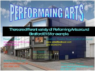 PERFORMAING ARTS There are different variety of Performing Arts around Stratford E15 for example. Theatre Venture   www.theatre-venture.org  020 85196678  Stratford, Theatre Royal Stratford (E-bound) www. stratford east.com  020 85340310  Arc Theatre maps.google.co.uk  01279 836368  Thebroadway Theatre   www.thebroadwaybarking.com  020 8507 5607 Barking Theatre train www.theatretrain.co.uk  020 8590 4916 