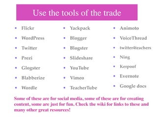 Use the tools of the trade
• Flickr                 • Yackpack               • Animoto

• WordPress              • Blogger                • VoiceThread

• Twitter                • Blogster               • twitter4teachers

• Prezi                  • Slideshare             • Ning

• Glogster               • YouTube                • Kerpoof

• Blabberize             • Vimeo                  • Evernote

• Wordle                 • TeacherTube            • Google docs

Some of these are for social media, some of these are for creating
content, some are just for fun. Check the wiki for links to these and
many other great resources!
 