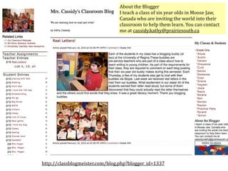 About the Blogger
                                I teach a class of six year olds in Moose Jaw, 
                                Canada who are inviting the world into their 
                                classroom to help them learn. You can contact 
                                me at cassidy.kathy@prairiesouth.ca




http://classblogmeister.com/blog.php?blogger_id=1337
 