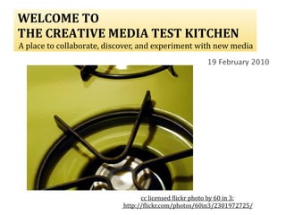  WELCOME TO
 THE CREATIVE MEDIA TEST KITCHEN
  A place to collaborate, discover, and experiment with new media 
                                                         19 February 2010




                                    cc licensed )lickr photo by 60 in 3:
                              http://)lickr.com/photos/60in3/2301972725/
 