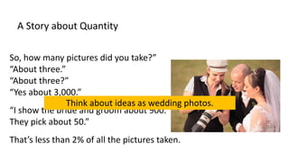 A Story about Quantity
So, how many pictures did you take?”
“About three.”
“About three?”
“Yes about 3,000.”
“I show the bride and groom about 900.
They pick about 50.”
That’s less than 2% of all the pictures taken.
Think about ideas as wedding photos.
 