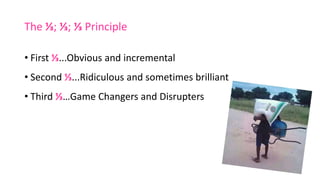 The ⅓; ⅓; ⅓ Principle
• First ⅓...Obvious and incremental
• Second ⅓...Ridiculous and sometimes brilliant
• Third ⅓…Game Changers and Disrupters
 