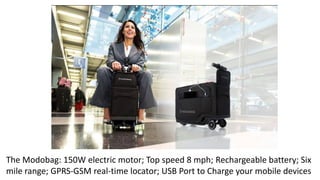 The Modobag: 150W electric motor; Top speed 8 mph; Rechargeable battery; Six
mile range; GPRS-GSM real-time locator; USB Port to Charge your mobile devices
 