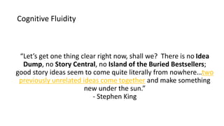 Cognitive Fluidity
“Let’s get one thing clear right now, shall we? There is no Idea
Dump, no Story Central, no Island of the Buried Bestsellers;
good story ideas seem to come quite literally from nowhere…two
previously unrelated ideas come together and make something
new under the sun.”
- Stephen King
 