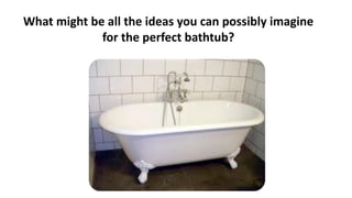 What might be all the ideas you can possibly imagine
for the perfect bathtub?
 