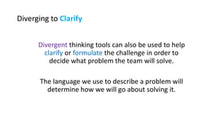 Diverging to Clarify
Divergent thinking tools can also be used to help
clarify or formulate the challenge in order to
decide what problem the team will solve.
The language we use to describe a problem will
determine how we will go about solving it.
 