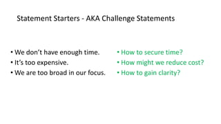 Statement Starters - AKA Challenge Statements
• We don’t have enough time.
• It’s too expensive.
• We are too broad in our focus.
• How to secure time?
• How might we reduce cost?
• How to gain clarity?
 