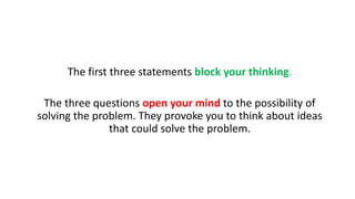 The first three statements block your thinking.
The three questions open your mind to the possibility of
solving the problem. They provoke you to think about ideas
that could solve the problem.
 