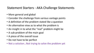 Statement Starters - AKA Challenge Statements
• More general and global
• Consider the challenge from various vantage points
• A definition of the problem stated like a question
• An alternative view as to what the problem is
• An insight in to what the “real” problem might be
• A sub-problem of the main goal
• A piece of the overall issue
• Do not have to be perfect
• Not a solution…Not trying to solve the problem yet
 