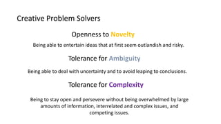 Creative Problem Solvers
Tolerance for Ambiguity
Tolerance for Complexity
Openness to Novelty
Being able to entertain ideas that at first seem outlandish and risky.
Being able to deal with uncertainty and to avoid leaping to conclusions.
Being to stay open and persevere without being overwhelmed by large
amounts of information, interrelated and complex issues, and
competing issues.
 
