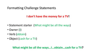 Formatting Challenge Statements
I don’t have the money for a TV!
• Statement starter (What might be all the ways)
• Owner (I)
• Verb (obtain)
• Object (cash for a TV)
What might be all the ways…I…obtain…cash for a TV?
 