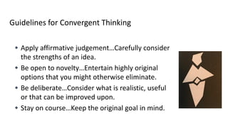 Guidelines for Convergent Thinking
 Apply affirmative judgement…Carefully consider
the strengths of an idea.
 Be open to novelty…Entertain highly original
options that you might otherwise eliminate.
 Be deliberate…Consider what is realistic, useful
or that can be improved upon.
 Stay on course…Keep the original goal in mind.
 