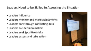 Leaders Need to be Skilled in Assessing the Situation
• Leaders influence
• Leaders monitor and make adjustments
• Leaders sort through conflicting data
• Leaders are decision makers
• Leaders seek (positive) risks
• Leaders assess and take action
 