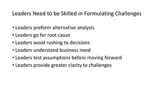 Leaders Need to be Skilled in Formulating Challenges
• Leaders preform alternative analysis
• Leaders go for root cause
• Leaders avoid rushing to decisions
• Leaders understand business need
• Leaders test assumptions before moving forward
• Leaders provide greater clarity to challenges
 