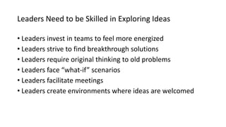 Leaders Need to be Skilled in Exploring Ideas
• Leaders invest in teams to feel more energized
• Leaders strive to find breakthrough solutions
• Leaders require original thinking to old problems
• Leaders face “what-if” scenarios
• Leaders facilitate meetings
• Leaders create environments where ideas are welcomed
 