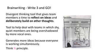 Brainwriting - Write 3 and GO!
Divergent thinking tool that gives team
members a time to reflect on ideas and
deliberately build on other thoughts.
Tool to help deal with teams in which shy,
quiet members are being overshadowed
by more vocal ones.
Generates more ideas because everyone
is working simultaneously.
Think ⅓ principle.
 