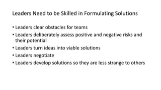 Leaders Need to be Skilled in Formulating Solutions
• Leaders clear obstacles for teams
• Leaders deliberately assess positive and negative risks and
their potential
• Leaders turn ideas into viable solutions
• Leaders negotiate
• Leaders develop solutions so they are less strange to others
 