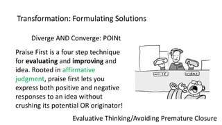 Transformation: Formulating Solutions
Evaluative Thinking/Avoiding Premature Closure
Diverge AND Converge: POINt
Praise First is a four step technique
for evaluating and improving and
idea. Rooted in affirmative
judgment, praise first lets you
express both positive and negative
responses to an idea without
crushing its potential OR originator!
 
