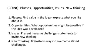 (POINt): Plusses, Opportunities, Issues, New thinking
1. Plusses: Find value in the idea - express what you like
about it.
2. Opportunities: What opportunities might be possible if
the idea was developed?
3. Issues: Present issues as challenges statements to
invite new thinking.
4. New Thinking: Brainstorm ways to overcome stated
challenges.
 