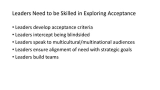 Leaders Need to be Skilled in Exploring Acceptance
• Leaders develop acceptance criteria
• Leaders intercept being blindsided
• Leaders speak to multicultural/multinational audiences
• Leaders ensure alignment of need with strategic goals
• Leaders build teams
 